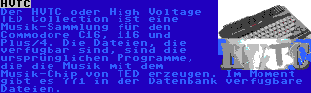 HVTC | Der HVTC oder High Voltage TED Collection ist eine Musik-Sammlung für den Commodore C16, 116 und Plus/4. Die Dateien, die verfügbar sind, sind die ursprünglichen Programme, die die Musik mit dem Musik-Chip von TED erzeugen. Im Moment gibt es 771 in der Datenbank verfügbare Dateien.