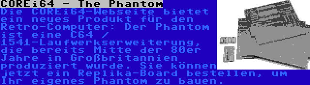 COREi64 - The Phantom | Die COREi64-Webseite bietet ein neues Produkt für den Retro-Computer: Der Phantom ist eine C64 / 1541-Laufwerkserweiterung, die bereits Mitte der 80er Jahre in Großbritannien produziert wurde. Sie können jetzt ein Replika-Board bestellen, um Ihr eigenes Phantom zu bauen.