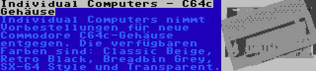 Individual Computers - C64c Gehäuse | Individual Computers nimmt Vorbestellungen für neue Commodore C64c-Gehäuse entgegen. Die verfügbaren Farben sind: Classic Beige, Retro Black, Breadbin Grey, SX-64 Style und Transparent.