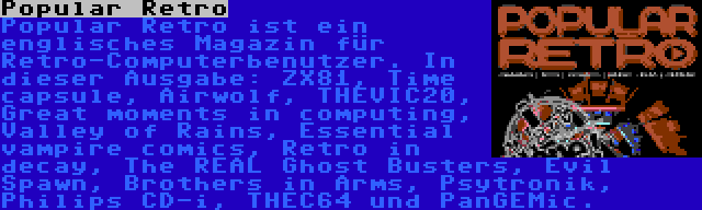 Popular Retro | Popular Retro ist ein englisches Magazin für Retro-Computerbenutzer. In dieser Ausgabe: ZX81, Time capsule, Airwolf, THEVIC20, Great moments in computing, Valley of Rains, Essential vampire comics, Retro in decay, The REAL Ghost Busters, Evil Spawn, Brothers in Arms, Psytronik, Philips CD-i, THEC64 und PanGEMic.