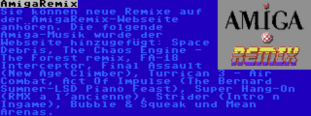 AmigaRemix | Sie können neue Remixe auf der AmigaRemix-Webseite anhören. Die folgende Amiga-Musik wurde der Webseite hinzugefügt: Space Debris, The Chaos Engine - The Forest remix, FA-18 Interceptor, Final Assault (New Age Climber), Turrican 3 - Air Combat, Act Of Impulse (The Bernard Sumner-LSD Piano Feast), Super Hang-On (RMX a l'ancienne), Strider (Intro n Ingame), Bubble & Squeak und Mean Arenas.