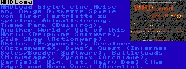 WHDLoad | WHDLoad bietet eine Weise an, Amiga Diskette Spiele von Ihrer Festplatte zu spielen. Aktualisierung: Theme Park (Bullfrog), Another World / Out of this World (Delphine Software), Side Show (Actionware), Obitus (Psygnosis), Creature (Actionware), Dimo's Quest (Infernal Bytes/Boeder Software), Battletoads (Mindscape), Zyconix (Accolade), Garfield: Big, Fat, Hairy Deal (The Edge) und Hero Quest (Gremlin).