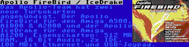 Apollo FireBird / IceDrake | Das Apollo-Team hat zwei neue Turbokarten angekündigt. Der Apollo FireBird für den Amiga A500, A1000 & A2000 und der Apollo IceDrake für den Amiga A1200. Eigenschaften: 512 MB RAM, 16 Bit Audio, 2x IDE, 100 MBit Ethernet und USB-Joypad.