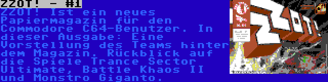 ZZOT! - #1 | ZZOT! Ist ein neues Papiermagazin für den Commodore C64-Benutzer. In dieser Ausgabe: Eine Vorstellung des Teams hinter dem Magazin. Rückblick auf die Spiele Trance Sector Ultimate, Battle Khaos II und Monstro Giganto.