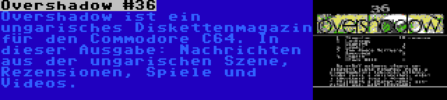 Overshadow #36 | Overshadow ist ein ungarisches Diskettenmagazin für den Commodore C64. In dieser Ausgabe: Nachrichten aus der ungarischen Szene, Rezensionen, Spiele und Videos.