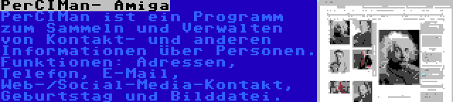 PerCIMan- Amiga | PerCIMan ist ein Programm zum Sammeln und Verwalten von Kontakt- und anderen Informationen über Personen. Funktionen: Adressen, Telefon, E-Mail, Web-/Social-Media-Kontakt, Geburtstag und Bilddatei.