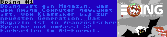 Boing #1 | Boing ist ein Magazin, das dem Amiga-Computer gewidmet ist, vom Klassiker bis zur neuesten Generation. Das Magazin ist in französischer Sprache und umfasst 52 Farbseiten im A4-Format.