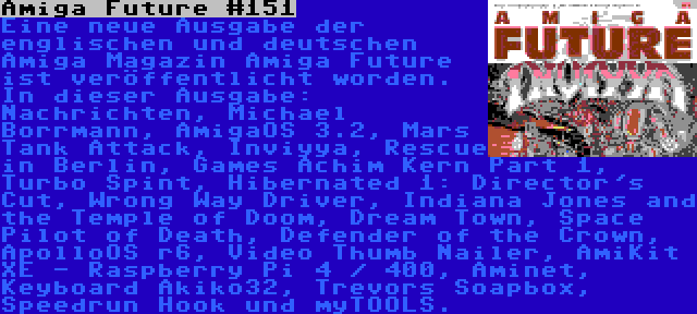 Amiga Future #151 | Eine neue Ausgabe der englischen und deutschen Amiga Magazin Amiga Future ist veröffentlicht worden. In dieser Ausgabe: Nachrichten, Michael Borrmann, AmigaOS 3.2, Mars Tank Attack, Inviyya, Rescue in Berlin, Games Achim Kern Part 1, Turbo Spint, Hibernated 1: Director's Cut, Wrong Way Driver, Indiana Jones and the Temple of Doom, Dream Town, Space Pilot of Death, Defender of the Crown, ApolloOS r6, Video Thumb Nailer, AmiKit XE - Raspberry Pi 4 / 400, Aminet, Keyboard Akiko32, Trevors Soapbox, Speedrun Hook und myTOOLS.