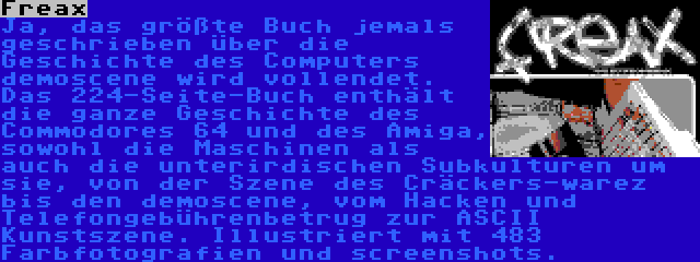 Freax | Ja, das größte Buch jemals geschrieben über die Geschichte des Computers demoscene wird vollendet. Das 224-Seite-Buch enthält die ganze Geschichte des Commodores 64 und des Amiga, sowohl die Maschinen als auch die unterirdischen Subkulturen um sie, von der Szene des Cräckers-warez bis den demoscene, vom Hacken und Telefongebührenbetrug zur ASCII Kunstszene. Illustriert mit 483 Farbfotografien und screenshots.