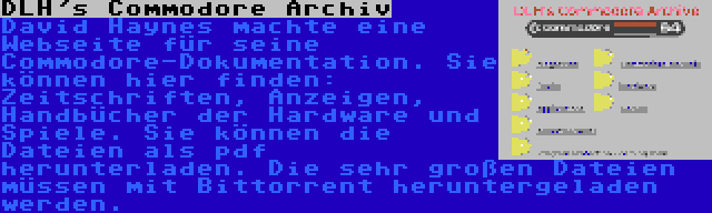 DLH's Commodore Archiv | David Haynes machte eine Webseite für seine Commodore-Dokumentation. Sie können hier finden: Zeitschriften, Anzeigen, Handbücher der Hardware und Spiele. Sie können die Dateien als pdf herunterladen. Die sehr großen Dateien müssen mit Bittorrent heruntergeladen werden.