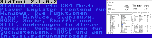 SidTool 2.1.0.2 | SidTool ist ein C64 Music Player Emulator Frontend für Windows. Die Funktionen sind: WinVice, Sidplay/w, HVSC, Suche, Shuffle und STIL. Änderungen in dieser Version: Verbesserungen für Suchdatenbank, HVSC und den Initialisierungsprozess.