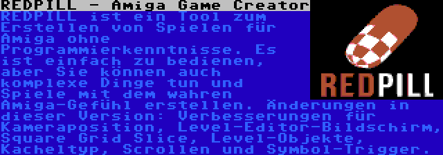 REDPILL - Amiga Game Creator | REDPILL ist ein Tool zum Erstellen von Spielen für Amiga ohne Programmierkenntnisse. Es ist einfach zu bedienen, aber Sie können auch komplexe Dinge tun und Spiele mit dem wahren Amiga-Gefühl erstellen. Änderungen in dieser Version: Verbesserungen für Kameraposition, Level-Editor-Bildschirm, Square Grid Slice, Level-Objekte, Kacheltyp, Scrollen und Symbol-Trigger.