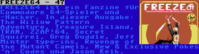 FREEZE64 - 47 | FREEZE64 ist ein Fanzine für Commodore 64-Spieler und -Hacker. In dieser Ausgabe: The Willow Pattern Adventure, Treasure Island, TRAN, ZZAP!64, Secret Squirrel, Greg Duddle, Jeff Minter type-ins, Revenge of the Mutant Camels, New & Exclusive Pokes 'n' Codes und Jason Kelk.