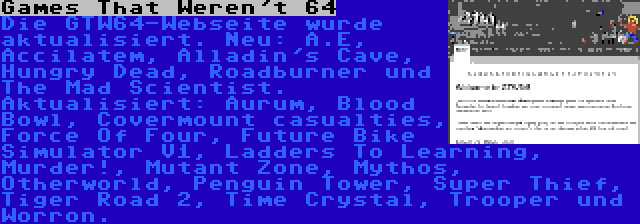 Games That Weren't 64 | Die GTW64-Webseite wurde aktualisiert. Neu: A.E, Accilatem, Alladin's Cave, Hungry Dead, Roadburner und The Mad Scientist. Aktualisiert: Aurum, Blood Bowl, Covermount casualties, Force Of Four, Future Bike Simulator V1, Ladders To Learning, Murder!, Mutant Zone, Mythos, Otherworld, Penguin Tower, Super Thief, Tiger Road 2, Time Crystal, Trooper und Worron.