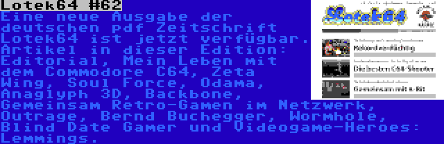 Lotek64 #62 | Eine neue Ausgabe der deutschen pdf Zeitschrift Lotek64 ist jetzt verfügbar. Artikel in dieser Edition: Editorial, Mein Leben mit dem Commodore C64, Zeta Wing, Soul Force, Odama, Anaglyph 3D, Backbone, Gemeinsam Retro-Gamen im Netzwerk, Outrage, Bernd Buchegger, Wormhole, Blind Date Gamer und Videogame-Heroes: Lemmings.