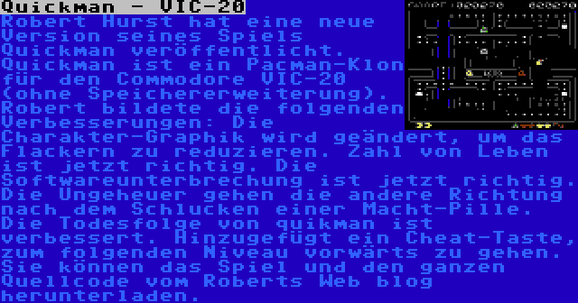 Quickman - VIC-20 | Robert Hurst hat eine neue Version seines Spiels Quickman veröffentlicht. Quickman ist ein Pacman-Klon für den Commodore VIC-20 (ohne Speichererweiterung).  Robert bildete die folgenden Verbesserungen: Die Charakter-Graphik wird geändert, um das Flackern zu reduzieren. Zahl von Leben ist jetzt richtig. Die Softwareunterbrechung ist jetzt richtig. Die Ungeheuer gehen die andere Richtung nach dem Schlucken einer Macht-Pille. Die Todesfolge von quikman ist verbessert. Hinzugefügt ein Cheat-Taste, zum folgenden Niveau vorwärts zu gehen. Sie können das Spiel und den ganzen Quellcode vom Roberts Web blog herunterladen.