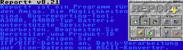 Report+ v8.21 | Report+ ist ein Programm für den Amiga. Die Möglichkeiten sind: Bug-reporting-Tool, A3000, A4000-Typ Batterie unterstützte Speicher bearbeiten. Bearbeiten Sie Hersteller und Produkt-ID Register. Zeigen Sie IFF/RIFF-Dateien an, Batch-Verarbeitung auf Icon-Dateien und ASCII-Konverter.