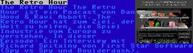 The Retro Hour | The Retro Hour The Retro Hour ist ein Podcast von Dan Wood & Ravi Abbott. The Retro Hour hat zum Ziel, der Welt zu helfen, die Spiel Industrie vom Europa zu verstehen. In dieser Episode: Ein Interview mit Richard Spitalny von First Star Software (Spy vs Spy und Boulderdash).