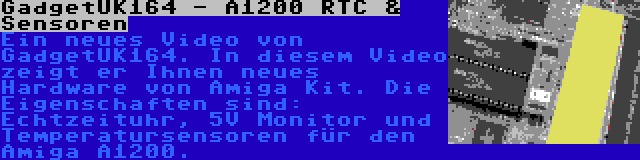 GadgetUK164 - A1200 RTC & Sensoren | Ein neues Video von GadgetUK164. In diesem Video zeigt er Ihnen neues Hardware von Amiga Kit. Die Eigenschaften sind: Echtzeituhr, 5V Monitor und Temperatursensoren für den Amiga A1200.