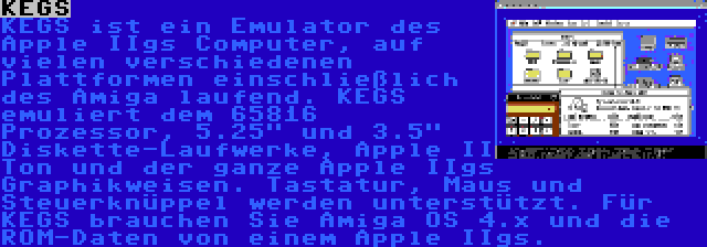 KEGS | KEGS ist ein Emulator des Apple IIgs Computer, auf vielen verschiedenen Plattformen einschließlich des Amiga laufend. KEGS emuliert dem 65816 Prozessor, 5.25 und 3.5 Diskette-Laufwerke, Apple II Ton und der ganze Apple IIgs Graphikweisen.
Tastatur, Maus und Steuerknüppel werden unterstützt.
Für KEGS brauchen Sie Amiga OS 4.x und die ROM-Daten von einem Apple IIgs.