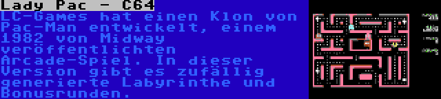 Lady Pac - C64 | LC-Games hat einen Klon von Pac-Man entwickelt, einem 1982 von Midway veröffentlichten Arcade-Spiel. In dieser Version gibt es zufällig generierte Labyrinthe und Bonusrunden.