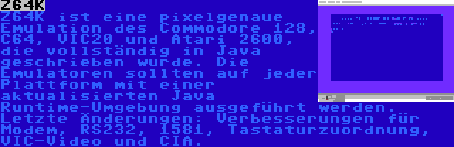 Z64K | Z64K ist eine pixelgenaue Emulation des Commodore 128, C64, VIC20 und Atari 2600, die vollständig in Java geschrieben wurde. Die Emulatoren sollten auf jeder Plattform mit einer aktualisierten Java Runtime-Umgebung ausgeführt werden. Letzte Änderungen: Verbesserungen für Modem, RS232, 1581, Tastaturzuordnung, VIC-Video und CIA.