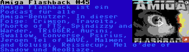 Amiga Flashback #45 | Amiga Flashback ist ein Podcast für alle Amiga-Benutzer. In dieser Folge: Crimson, Travolta, Phorte of FTS, Spindizzy and Warder, TRiGGER, Aurini, Swallow, Converse, Psirius, Jeroen Tel of WAVE, Malmen and Goluigi, Reissecup, Mel o'dee of Shadow und NeoBlaze.