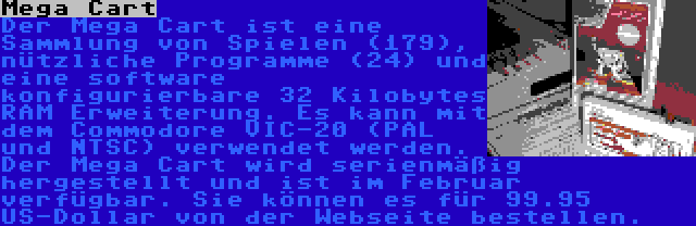 Mega Cart | Der Mega Cart ist eine Sammlung von Spielen (179), nützliche Programme (24) und eine software konfigurierbare 32 Kilobytes RAM Erweiterung. Es kann mit dem Commodore VIC-20 (PAL und NTSC) verwendet werden.
Der Mega Cart wird serienmäßig hergestellt und ist im Februar verfügbar. Sie können es für 99.95 US-Dollar von der Webseite bestellen.