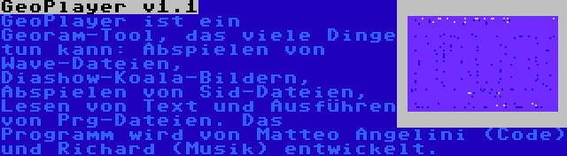 GeoPlayer v1.1 | GeoPlayer ist ein Georam-Tool, das viele Dinge tun kann: Abspielen von Wave-Dateien, Diashow-Koala-Bildern, Abspielen von Sid-Dateien, Lesen von Text und Ausführen von Prg-Dateien. Das Programm wird von Matteo Angelini (Code) und Richard (Musik) entwickelt.