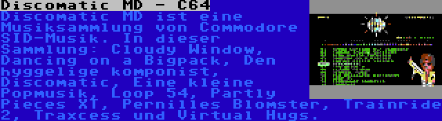 Discomatic MD - C64 | Discomatic MD ist eine Musiksammlung von Commodore SID-Musik. In dieser Sammlung: Cloudy Window, Dancing on a Bigpack, Den hyggelige komponist, Discomatic, Eine kleine Popmusik, Loop 54, Partly Pieces XT, Pernilles Blomster, Trainride 2, Traxcess und Virtual Hugs.