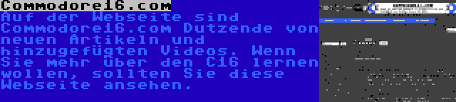 Commodore16.com | Auf der Webseite sind Commodore16.com Dutzende von neuen Artikeln und hinzugefügten Videos. Wenn Sie mehr über den C16 lernen wollen, sollten Sie diese Webseite ansehen.