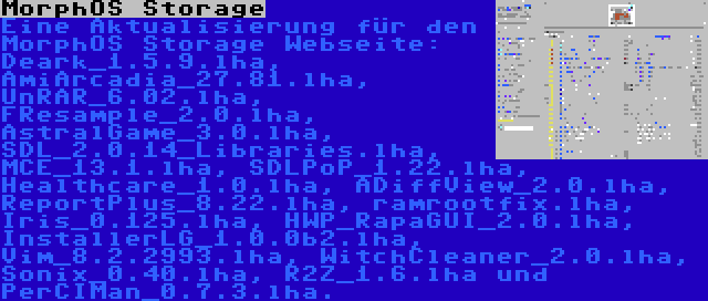 MorphOS Storage | Eine Aktualisierung für den MorphOS Storage Webseite: Deark_1.5.9.lha, AmiArcadia_27.81.lha, UnRAR_6.02.lha, FResample_2.0.lha, AstralGame_3.0.lha, SDL_2.0.14_Libraries.lha, MCE_13.1.lha, SDLPoP_1.22.lha, Healthcare_1.0.lha, ADiffView_2.0.lha, ReportPlus_8.22.lha, ramrootfix.lha, Iris_0.125.lha, HWP_RapaGUI_2.0.lha, InstallerLG_1.0.0b2.lha, Vim_8.2.2993.lha, WitchCleaner_2.0.lha, Sonix_0.40.lha, R2Z_1.6.lha und PerCIMan_0.7.3.lha.