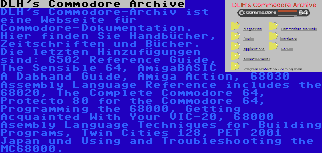 DLH's Commodore Archive | DLH's Commodore-Archiv ist eine Webseite für Commodore-Dokumentation. Hier finden Sie Handbücher, Zeitschriften und Bücher. Die letzten Hinzufügungen sind: 6502 Reference Guide, The Sensible 64, AmigaBASIC A Dabhand Guide, Amiga Action, 68030 Assembly Language Reference includes the 68020, The Complete Commodore 64, Protecto 80 for the Commodore 64, Programming the 68000, Getting Acquainted With Your VIC-20, 68000 Asembly Language Techniques for Building Programs, Twin Cities 128, PET 2001 Japan und Using and Troubleshooting the MC68000.