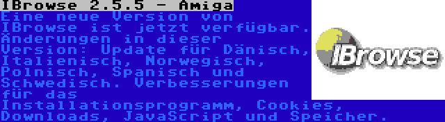 IBrowse 2.5.5 - Amiga | Eine neue Version von IBrowse ist jetzt verfügbar. Änderungen in dieser Version: Update für Dänisch, Italienisch, Norwegisch, Polnisch, Spanisch und Schwedisch. Verbesserungen für das Installationsprogramm, Cookies, Downloads, JavaScript und Speicher.