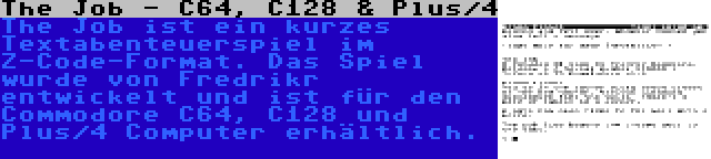 The Job - C64, C128 & Plus/4 | The Job ist ein kurzes Textabenteuerspiel im Z-Code-Format. Das Spiel wurde von Fredrikr entwickelt und ist für den Commodore C64, C128 und Plus/4 Computer erhältlich.