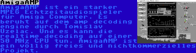 AmigaAMP | AmigaAMP ist ein starker MPEG Echtzeitaudiospieler für Amiga Computer. Es beruht auf dem amp decoding engine durch Tomislav Uzelac. Und es kann die realtime decoding auf einer 50 MHz CPU tun. AmigaAMP ist ein völlig freies und nichtkommerzielles Projekt.