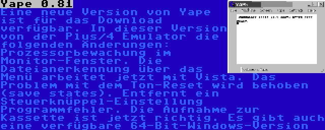 Yape 0.81 | Eine neue Version von Yape ist für das Download verfügbar. In dieser Version von der Plus/4 Emulator die folgenden Änderungen: Prozessorbewachung im Monitor-Fenster. Die Dateianerkennung über das Menü arbeitet jetzt mit Vista. Das Problem mit dem Ton-Reset wird behoben (save states). Entfernt ein Steuerknüppel-Einstellung Programmfehler. Die Aufnahme zur Kassette ist jetzt richtig. Es gibt auch eine verfügbare 64-Bit-Windows-Version