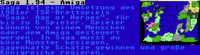 Saga 1.94 - Amiga | Saga ist eine Umsetzung des 1981er TSR-Brettspiels Saga: Age of Heroes, für bis zu 6 Spieler. Spieler können von einem Menschen oder dem Amiga gesteuert werden. In Saga musst du böse Monster besiegen, sagenhafte Schätze gewinnen und große Königreiche regieren.