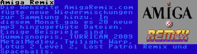 Amiga Remix | Die Webseite AmigaRemix.com fügte neue Wiedermischungen zur Sammlung hinzu. In diesem Monat gab es 20 neue mp3 hinzugefügte Dateien. Einige Beispiele sind: Gummisnoppis, TURRICAN 2009 MetalMedley, Twilight Warp, Lotus 2 Level 2, Lost Patrol Remix und Spaceballs.