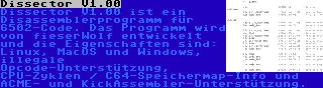 Dissector V1.00 | Dissector V1.00 ist ein Disassemblerprogramm für 6502-Code. Das Programm wird von fieserWolf entwickelt und die Eigenschaften sind: Linux, MacOS und Windows, illegale Opcode-Unterstützung, CPU-Zyklen / C64-Speichermap-Info und ACME- und KickAssembler-Unterstützung.