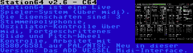 Station64 v2.6 - C64 | Station64 ist eine Live Spieler-System (über midi). Die Eigenschaften sind: 3 Stimmenpolyphonie, Oszillator-Kontrolle über midi, Fortgeschrittenes Glide und Pitch-Wheel Kontrolle, Arbeitet mit 8580/6581 auf PAL/NTSC. Neu in dieser Version: Das ADD VESSEL Midi-Interface.