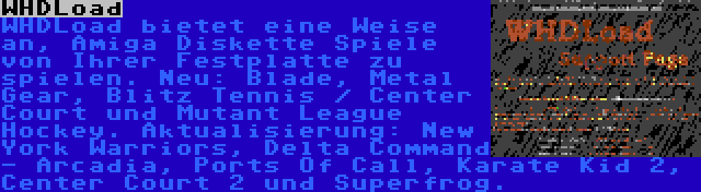 WHDLoad | WHDLoad bietet eine Weise an, Amiga Diskette Spiele von Ihrer Festplatte zu spielen. Neu: Blade, Metal Gear, Blitz Tennis / Center Court und Mutant League Hockey. Aktualisierung: New York Warriors, Delta Command - Arcadia, Ports Of Call, Karate Kid 2, Center Court 2 und Superfrog.