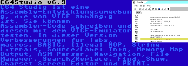 C64Studio v6.9 | C64 Studio ist eine Assembly-Entwicklungsumgebung, die von VICE abhängig ist. Sie können Assembler-Code schreiben und diesen mit dem VICE-Emulator testen. In dieser Version Verbesserungen für Tabs, macros, BASIC, Illegal NOP, String Literals, Source/Label Info, Memory Map Output, ASM Parser, Navigation, File Manager, Search/Replace, Find, Show, Charset Screen Editor und PRINT.