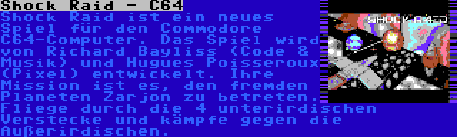 Shock Raid - C64 | Shock Raid ist ein neues Spiel für den Commodore C64-Computer. Das Spiel wird von Richard Bayliss (Code & Musik) und Hugues Poisseroux (Pixel) entwickelt. Ihre Mission ist es, den fremden Planeten Zarjon zu betreten. Fliege durch die 4 unterirdischen Verstecke und kämpfe gegen die Außerirdischen.