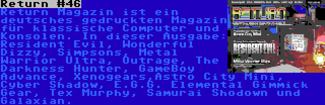 Return #46 | Return Magazin ist ein deutsches gedruckten Magazin für klassische Computer und Konsolen. In dieser Ausgabe: Resident Evil, Wonderful Dizzy, Simpsons, Metal Warrior Ultra, Outrage, The Darkness Hunter, GameBoy Advance, Xenogears,Astro City Mini, Cyber Shadow, E.G.G. Elemental Gimmick Gear, Tex Murphy, Samurai Shodown und Galaxian.