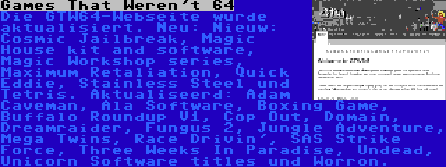 Games That Weren't 64 | Die GTW64-Webseite wurde aktualisiert. Neu: Nieuw: Cosmic Jailbreak, Magic House kit and software, Magic Workshop series, Maximum Retaliation, Quick Eddie, Stainless Steel und Tetris. Aktualiseerd: Adam Caveman, Ala Software, Boxing Game, Buffalo Roundup V1, Cop Out, Domain, Dreamraider, Fungus 2, Jungle Adventure, Mega Twins, Race Drivin', SAS Strike Force, Three Weeks In Paradise, Undead, Unicorn Software titles und Worron.