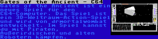 Gates of the Ancient - C64 | Gates of the Ancient ist ein neues Spiel für den C64-Computer. Das Spiel ist ein 3D-Weltraum-Action-Spiel und wird von drmortalwombat entwickelt. Im Spiel kannst du mit Piraten, Außerirdischen und alten Robotern kämpfen.