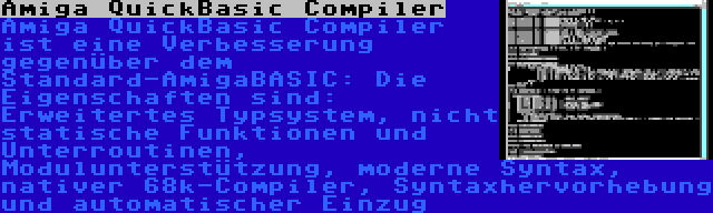 Amiga QuickBasic Compiler | Amiga QuickBasic Compiler ist eine Verbesserung gegenüber dem Standard-AmigaBASIC: Die Eigenschaften sind: Erweitertes Typsystem, nicht statische Funktionen und Unterroutinen, Modulunterstützung, moderne Syntax, nativer 68k-Compiler, Syntaxhervorhebung und automatischer Einzug