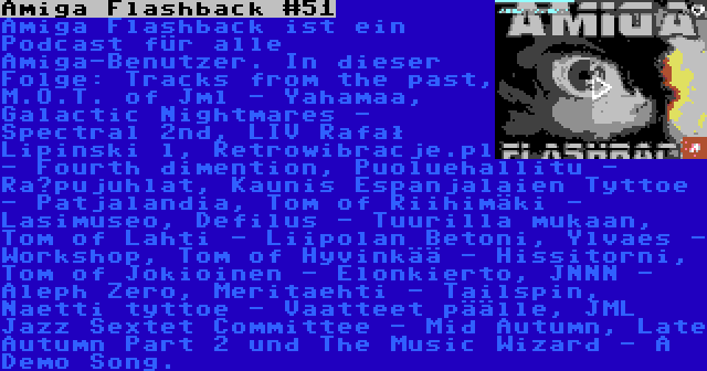 Amiga Flashback #51 | Amiga Flashback ist ein Podcast für alle Amiga-Benutzer. In dieser Folge: Tracks from the past, M.O.T. of Jml - Yahamaa, Galactic Nightmares - Spectral 2nd, LIV Rafał Lipinski l, Retrowibracje.pl - Fourth dimention, Puoluehallitu - Räpujuhlat, Kaunis Espanjalaien Tyttoe - Patjalandia, Tom of Riihimäki - Lasimuseo, Defilus - Tuurilla mukaan, Tom of Lahti - Liipolan Betoni, Ylvaes - Workshop, Tom of Hyvinkää - Hissitorni, Tom of Jokioinen - Elonkierto, JNNN - Aleph Zero, Meritaehti - Tailspin, Naetti tyttoe - Vaatteet päälle, JML Jazz Sextet Committee - Mid Autumn, Late Autumn Part 2 und The Music Wizard - A Demo Song.