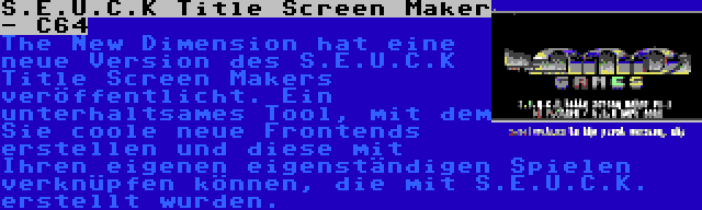 S.E.U.C.K Title Screen Maker - C64 | The New Dimension hat eine neue Version des S.E.U.C.K Title Screen Makers veröffentlicht. Ein unterhaltsames Tool, mit dem Sie coole neue Frontends erstellen und diese mit Ihren eigenen eigenständigen Spielen verknüpfen können, die mit S.E.U.C.K. erstellt wurden.